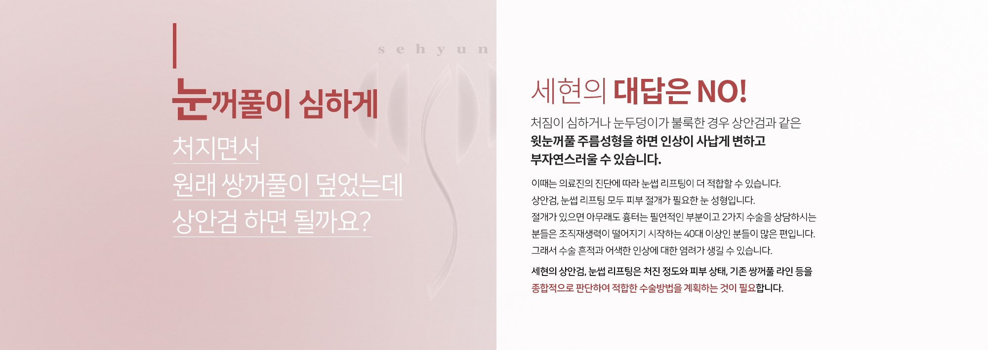 눈꺼풀이 심하게 처지면서 원래 쌍꺼풀이 덮었는데 상안검 하면 될까요?
		세현의 대답은 NO
		처짐이 심하거나 눈두덩이가 불룩한 경우
		상안검과 같은 윗눈꺼풀 주름성형을 하면
		인상이 사납게 변하고 부자연스러울 수 있습니다. 
		이때는 의료진의 진단에 따라 눈썹 리프팅이 더 적합할 수 있습니다. 
		상안검, 눈썹 리프팅 모두 피부 절개가 필요한 눈 성형입니다. 
		절개가 있으면 아무래도 흉터는 필연적인 부분이고 2가지 수술을 
		상담하시는 분들은 조직재생력이 떨어지기 시작하는 40대 이상인 분들이 많은 편입니다. 
		그래서 수술 흔적과 어색한 인상에 대한 염려가 생길 수 있습니다.  

		세현의 상안검, 눈썹 리프팅은 처진 정도와 피부 상태, 기존 쌍꺼풀 라인 등을 
		종합적으로 판단하여 적합한 수술방법을 계획하는 것이 필요합니다.