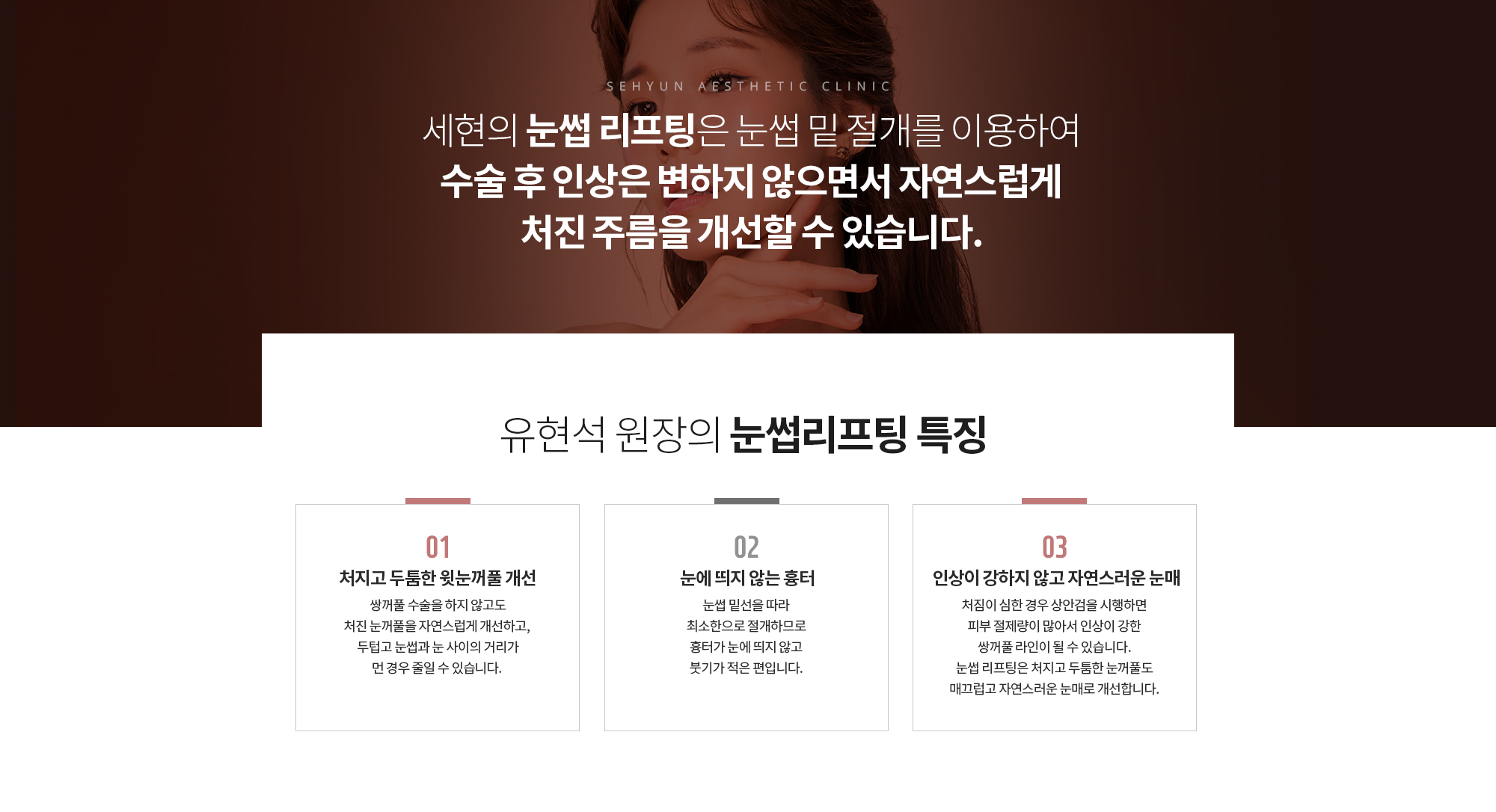 유현석 원장의 눈썹리프팅 특징
		처지고 두툼한 윗눈꺼풀 개선
		쌍꺼풀 수술을 하지 않고도 처진 눈꺼풀을 자연스럽게 개선하고, 두텁고 눈썹과 눈 사이의 거리가 먼 경우 줄일 수 있습니다. 
		눈에 띄지 않는 흉터 
		눈썹 밑선을 따라 최소한으로 절개하므로 
		흉터가 눈에 띄지 않고 붓기가 적은 편입니다.
		인상이 강하지 않고
		자연스러운 눈매
		처짐이 심한 경우 상안검을 시행하면
		피부 절제량이 많아서 인상이 강한 쌍꺼풀 라인이 될 수 있습니다.
		눈썹 리프팅은 처지고 두툼한 눈꺼풀도 매끄럽고 자연스러운 눈매로 개선합니다.