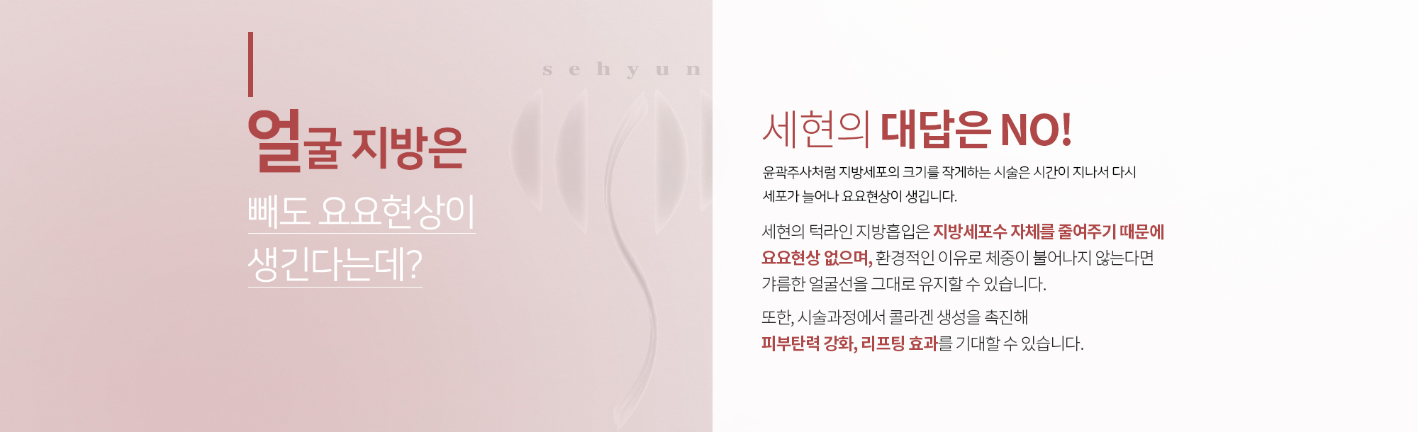 얼굴 지방은 빼도 요요현상이 생긴다는데?
		세현의 대답은 NO
		윤곽주사처럼 지방세포의 크기를 작게하는 시술은
		시간이 지나서 다시 세포가 늘어나 요요현상이 생깁니다. 

		세현의 아큐스컬프는 지방세포수 자체를 줄여주기 때문에
		요요현상 없으며, 환경적인 이유로 체중이 불어나지 않는다면
		갸름한 얼굴선을 그대로 유지할 수 있습니다. 

		또한, 시술과정에서 콜라겐 생성을 촉진해 
		피부탄력 강화, 리프팅 효과를 기대할 수 있습니다.