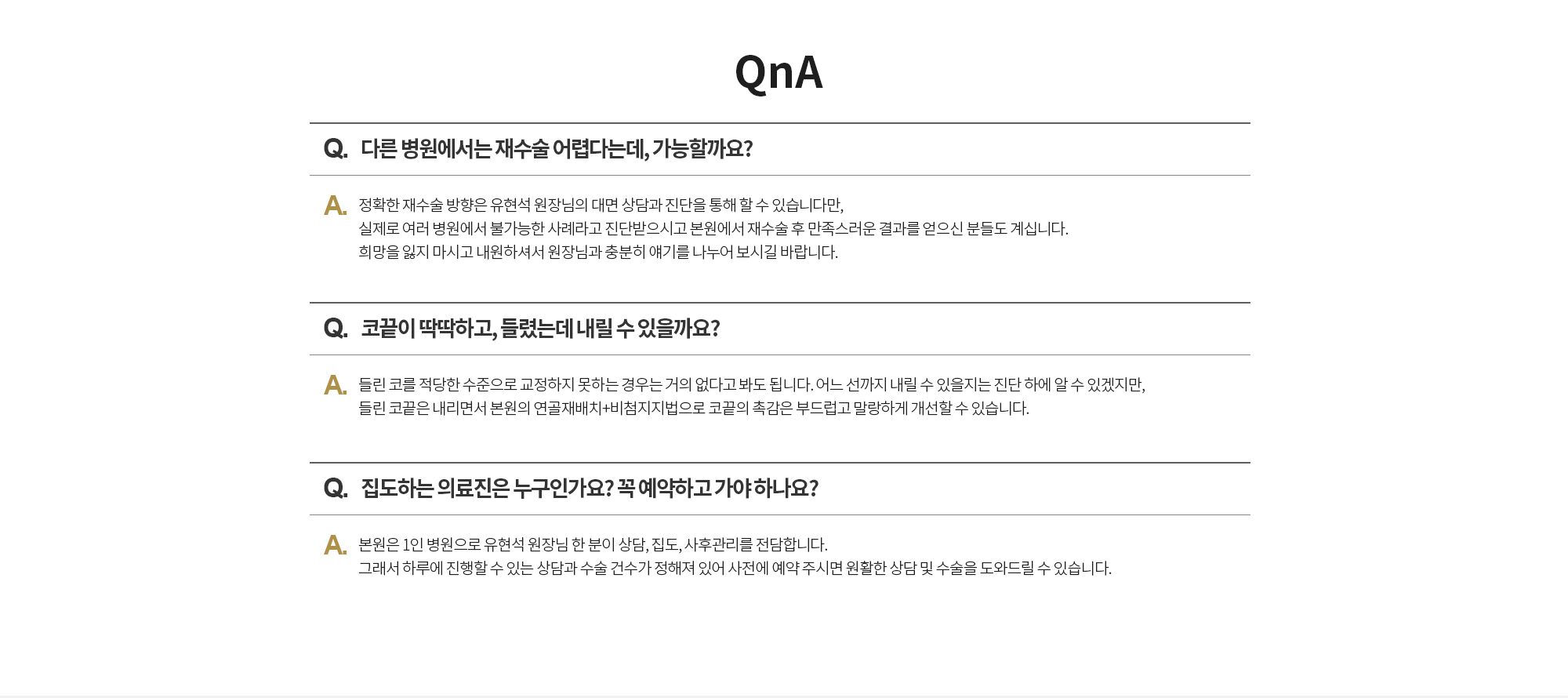 Q. 다른 병원에서는 재수술 어렵다는데, 가능할까요? 
		A. 정확한 재수술 방향은 유현석 원장님의 대면 상담과 진단을 통해 할 수 있습니다만, 실제로 여러 병원에서 불가능한 사례라고 진단받으시고 본원에서 재수술 후 만족스러운 결과를 얻으신 분들도 계십니다. 희망을 잃지 마시고 내원하셔서 원장님과 충분히 얘기를 나누어 보시길 바랍니다.

		Q. 코끝이 딱딱하고, 들렸는데 내릴 수 있을까요? 
		A. 들린 코를 적당한 수준으로 교정하지 못하는 경우는 거의 없다고 봐도 됩니다. 어느 선까지 내릴 수 있을지는 진단 하에 알 수 있겠지만, 들린 코끝은 내리면서 본원의 연골재배치+비첨지지법으로 코끝의 촉감은 부드럽고 말랑하게 개선할 수 있습니다. 

		Q. 집도하는 의료진은 누구인가요? 꼭 예약하고 가야 하나요?  
		A. 본원은 1인 병원으로 유현석 원장님 한 분이 상담, 집도, 사후관리를 전담합니다. 그래서 하루에 진행할 수 있는 상담과 수술 건수가 정해져 있어 사전에 예약 주시면 원활한 상담 및 수술을 도와드릴 수 있습니다.